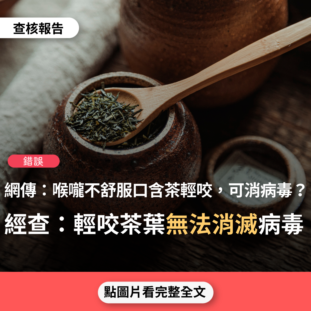 【錯誤】網傳「只要喉嚨不舒服，含3~4片茶葉（就是, 茶 乾, 3~  4 粒,）在口裡–乾泡茶，並輕咬釋味，直到茶鹼味過重無茶時，吐掉；前後約20~30分鐘，什麼喉嚨不適的感覺都立即消失–包括病毒」？