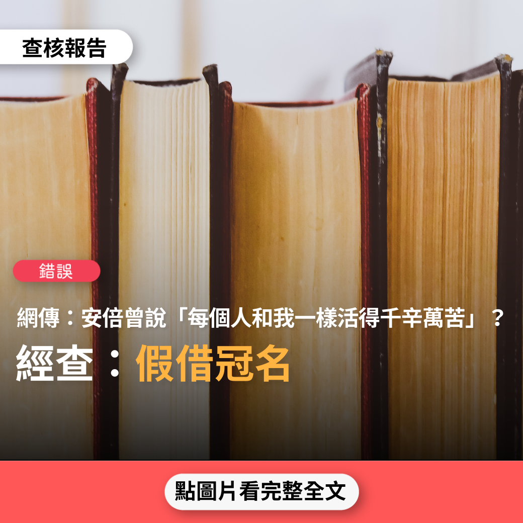 【錯誤】網傳「日本前首相安倍晉三表示，在這世上，每個人都活得這樣辛苦，我曾經羨慕過的人，我曾經嚮往過的人，我曾經愛過的人，我曾經恨過的人。最後我才知道，他們每一個人，其實都和我一樣，活得千辛萬苦」？