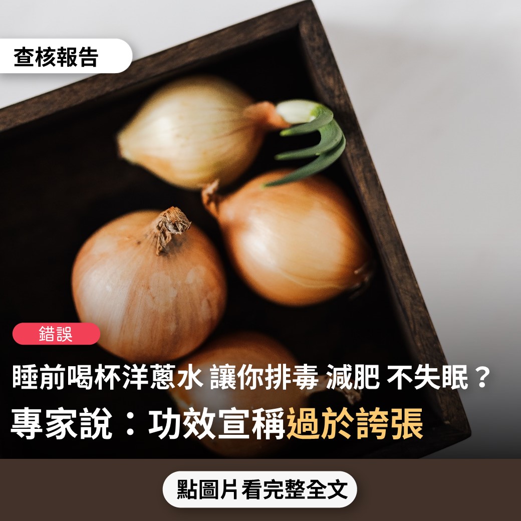 【錯誤】網傳影片宣稱「睡前喝一杯它（洋蔥水），讓你一夜好眠，還能排出肝臟毒素，大肚腩也慢慢不見了」？